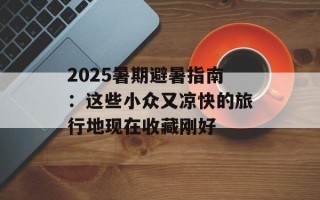 2025暑期避暑指南：这些小众又凉快的旅行地现在收藏刚好