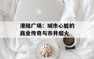 港陆广场：城市心脏的商业传奇与市井烟火