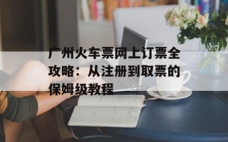广州火车票网上订票全攻略：从注册到取票的保姆级教程