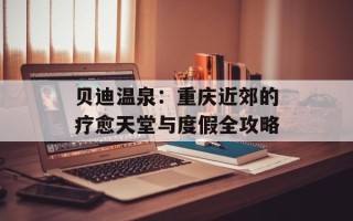 贝迪温泉：重庆近郊的疗愈天堂与度假全攻略