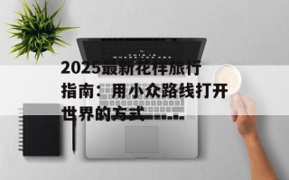 2025最新花样旅行指南：用小众路线打开世界的方式