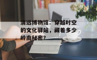 清远博物馆：穿越时空的文化驿站，藏着多少岭南秘密？