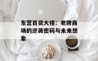 东营百货大楼：老牌商场的逆袭密码与未来想象
