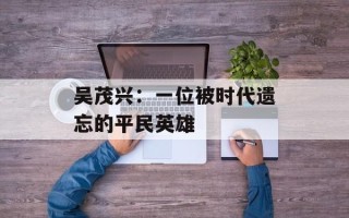 吴茂兴：一位被时代遗忘的平民英雄