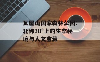瓦屋山国家森林公园：北纬30°上的生态秘境与人文宝藏