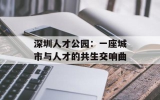 深圳人才公园：一座城市与人才的共生交响曲