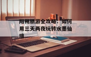 阳朔旅游全攻略：如何用三天两夜玩转水墨仙境