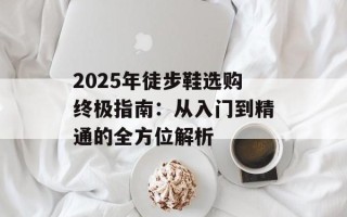 2025年徒步鞋选购终极指南：从入门到精通的全方位解析