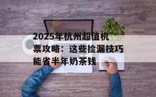 2025年杭州超值机票攻略：这些捡漏技巧能省半年奶茶钱