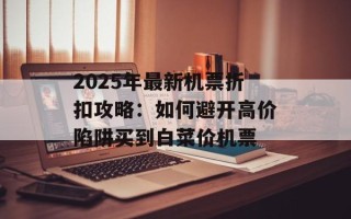 2025年最新机票折扣攻略：如何避开高价陷阱买到白菜价机票
