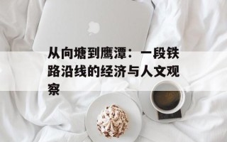从向塘到鹰潭：一段铁路沿线的经济与人文观察