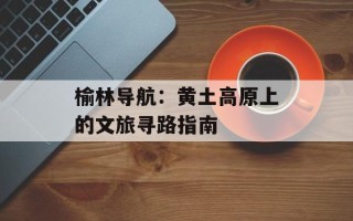 榆林导航：黄土高原上的文旅寻路指南