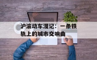 沪渝动车漫记：一条铁轨上的城市交响曲