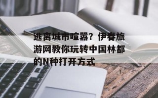 逃离城市喧嚣？伊春旅游网教你玩转中国林都的N种打开方式