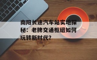 南阳长途汽车站实地探秘：老牌交通枢纽如何玩转新时代？