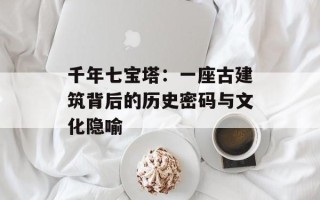 千年七宝塔：一座古建筑背后的历史密码与文化隐喻