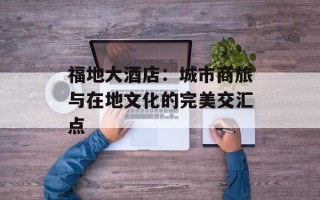 福地大酒店：城市商旅与在地文化的完美交汇点