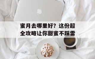 蜜月去哪里好？这份超全攻略让你甜蜜不踩雷