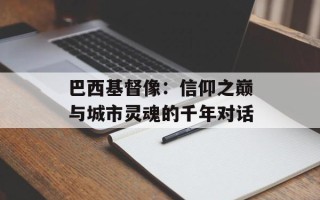 巴西基督像：信仰之巅与城市灵魂的千年对话
