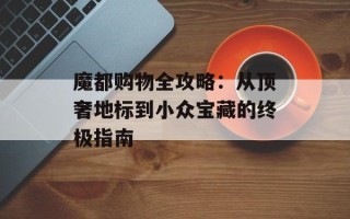 魔都购物全攻略：从顶奢地标到小众宝藏的终极指南