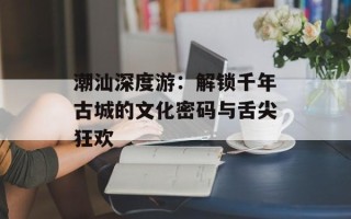 潮汕深度游：解锁千年古城的文化密码与舌尖狂欢