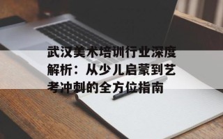 武汉美术培训行业深度解析：从少儿启蒙到艺考冲刺的全方位指南