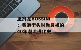 堡狮龙BOSSINI：香港街头时尚鼻祖的40年潮流进化史