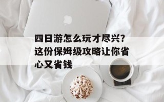 四日游怎么玩才尽兴？这份保姆级攻略让你省心又省钱