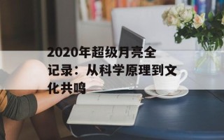 2020年超级月亮全记录：从科学原理到文化共鸣