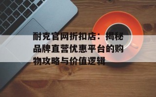耐克官网折扣店：揭秘品牌直营优惠平台的购物攻略与价值逻辑