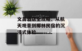 文昌酒店全攻略：从航天观景到椰林民宿的沉浸式体验