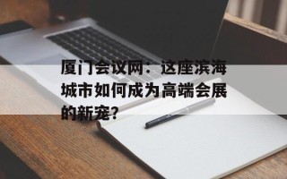 厦门会议网：这座滨海城市如何成为高端会展的新宠？