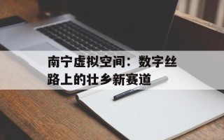南宁虚拟空间：数字丝路上的壮乡新赛道