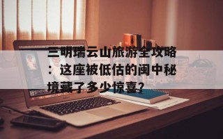 三明瑞云山旅游全攻略：这座被低估的闽中秘境藏了多少惊喜？