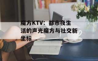 魔方KTV：都市夜生活的声光魔方与社交新坐标