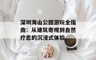 深圳海山公园游玩全指南：从建筑奇观到自然疗愈的沉浸式体验