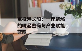 京投港长阳：一座新城的崛起密码与产业赋能蓝图