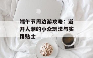 端午节周边游攻略：避开人潮的小众玩法与实用贴士
