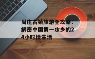 周庄古镇旅游全攻略：解密中国第一水乡的24小时慢生活