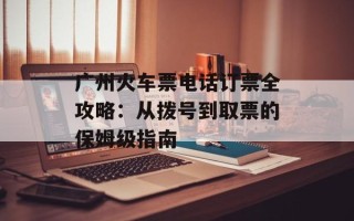广州火车票电话订票全攻略：从拨号到取票的保姆级指南