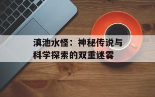 滇池水怪：神秘传说与科学探索的双重迷雾