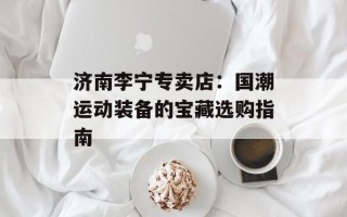 济南李宁专卖店：国潮运动装备的宝藏选购指南