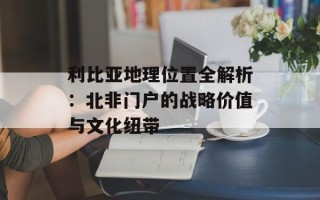 利比亚地理位置全解析：北非门户的战略价值与文化纽带