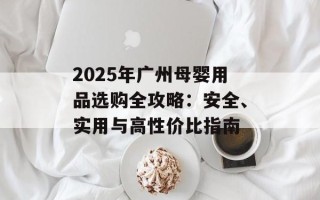 2025年广州母婴用品选购全攻略：安全、实用与高性价比指南