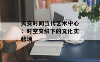 天安时间当代艺术中心：时空交织下的文化实验场