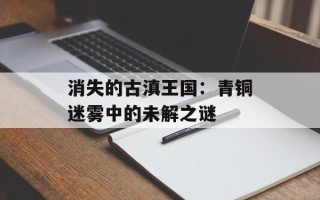 消失的古滇王国：青铜迷雾中的未解之谜