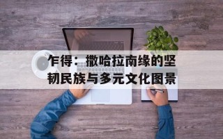 乍得：撒哈拉南缘的坚韧民族与多元文化图景