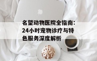 名望动物医院全指南：24小时宠物诊疗与特色服务深度解析