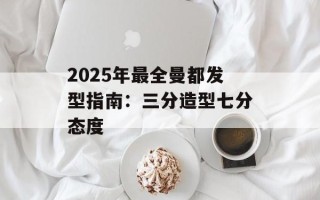 2025年最全曼都发型指南：三分造型七分态度