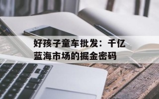 好孩子童车批发：千亿蓝海市场的掘金密码